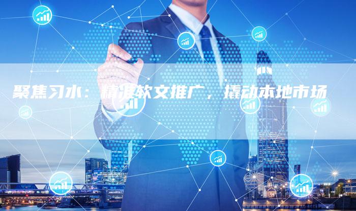 聚焦习水：精准软文推广，撬动本地市场-直编软文营销网